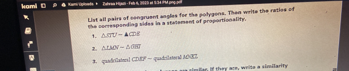 kami Kami Uploads Zahraa Hijazi - Feb 6, 2023 at 5:34 PM.png.pdf 
List all pairs of congruent angles for the polygons. Then write the ratios of 
the corresponding sides in a statement of proportionality. 
1. △ STUsim △ CDE
2. △ LMNsim △ GHI
3. quadrilateral CDEF quadrilateral MNKZ
similar. If they are, write a similarity