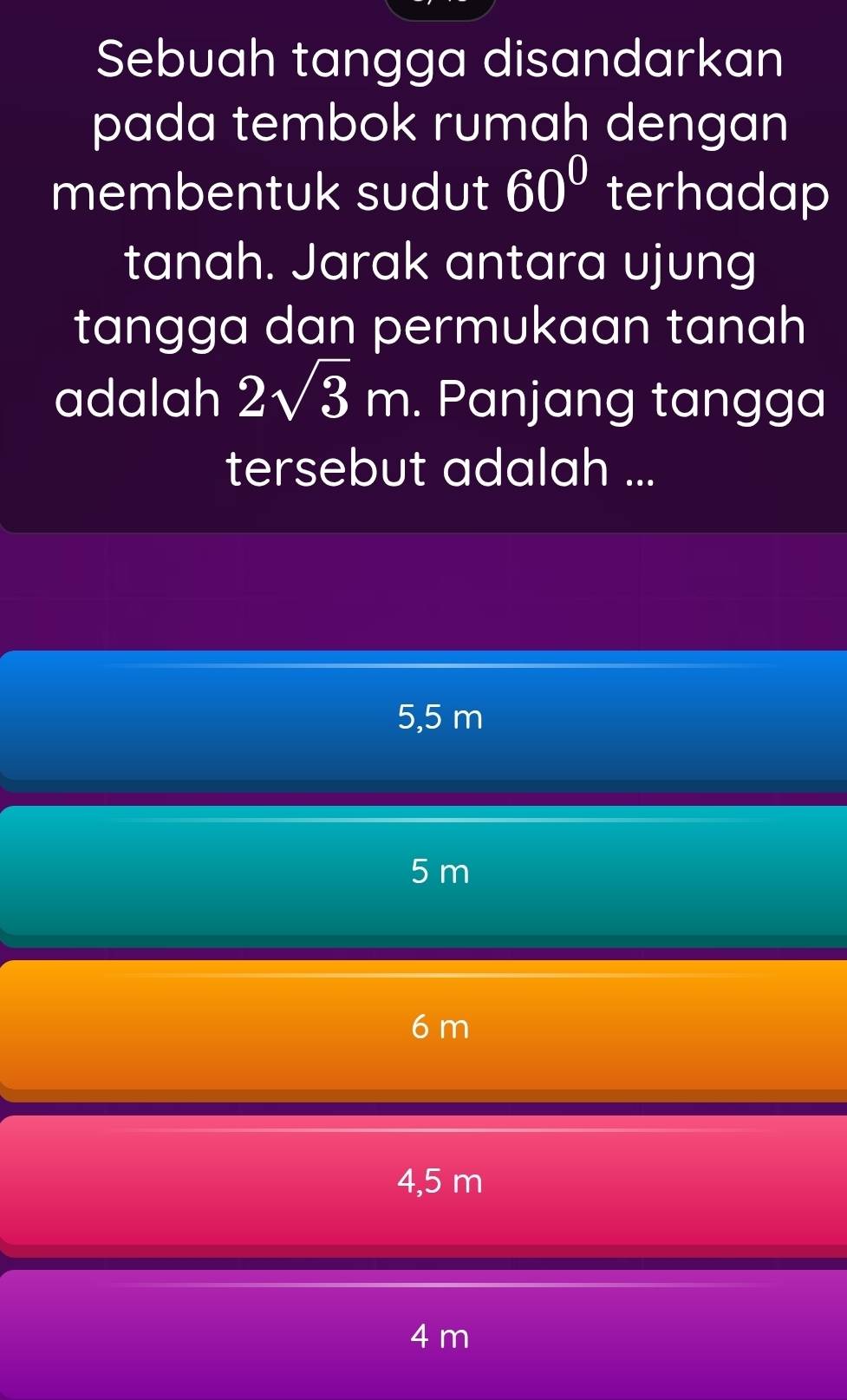 Sebuah tangga disandarkan
pada tembok rumah dengan
membentuk sudut 60° terhadap
tanah. Jarak antara ujung
tangga dan permukaan tanah
adalah 2sqrt(3)m. Panjang tangga
tersebut adalah ...
5,5 m
5 m
6 m
4,5 m
4 m