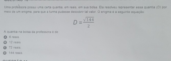 Uma profešsora possui uma certa quantia, em reais, em sua bolsa. Ela resolveu representar essa quantia (D) por
meio de um enigma, para que a turma pudesse descobrir tal valor. O enigma é a seguinte equação:
D= sqrt(144)/2 
A quantia na bolsa da professora é de
6 reais.
12 reais
© 72 reais
0 144 reais.