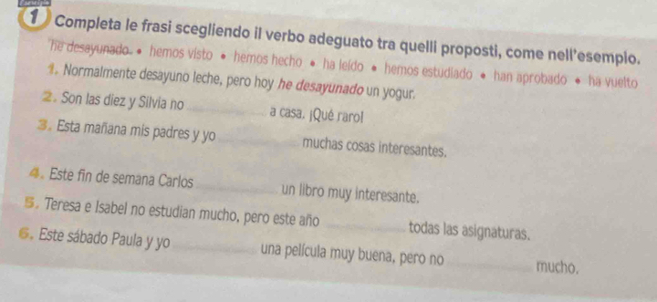 Completa le frasi scegliendo il verbo adeguato tra quelli proposti, come nell'esemplo. 
he desayunado • hemos visto · hemos hecho · ha leído · hemos estudiado ● han aprobado · ha vuelto 
。 Normalmente desayuno leche, pero hoy he desayunado un yogur. 
2. Son las diez y Silvia no _a casa. ¡Qué raro! 
3。 Esta mañana mis padres y yo_ muchas cosas interesantes. 
4。 Este fin de semana Carlos _un libro muy interesante. 
S。Teresa e Isabel no estudian mucho, pero este año _todas las asignaturas. 
6. Este sábado Paula y yo_ una película muy buena, pero no _mucho.