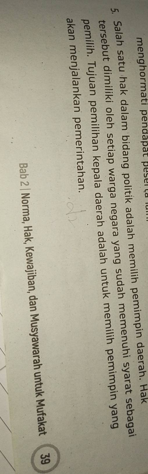 menghormati pendapät peserta 
5. Salah satu hak dalam bidang politik adalah memilih pemimpin daerah. Hak 
tersebut dimiliki oleh setiap warga negara yang sudah memenuhi syarat sebagai 
pemilih. Tujuan pemilihan kepala daerah adalah untuk memilih pemimpin yang 
akan menjalankan pemerintahan. 
Bab 2 | Norma, Hak, Kewajiban, dan Musyawarah untuk Mufakat 39