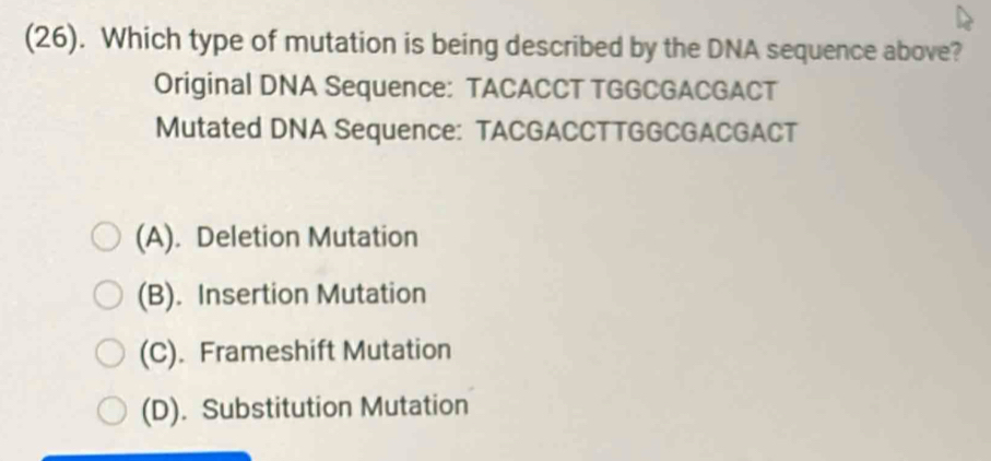 (26). Which type of mutation is being described by the DNA sequence above?
Original DNA Sequence: TACACCT TGGCGACGACT
Mutated DNA Sequence: TACGACCTTGGCGACGACT
(A). Deletion Mutation
(B). Insertion Mutation
(C). Frameshift Mutation
(D). Substitution Mutation