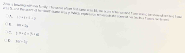 Ziva is bowling with her family. The score of her first frame was 18, the score of her second frame was f, the score of her third frame
was 5, and the score of her fourth frame was g. Which expression represents the score of her first four frames combined?
A. 18+f+5+g
B. 18f* 5g
C. (18+f)* (5+g)
D. 18f+5g