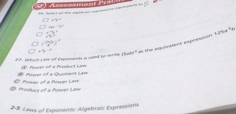 Assessment Pract
26. Select all the algebraic expressions equivalent to  x^2/y^2 
x^2y^2
(xy^(-1))^2
 x^(10)y^3/x^8y^5 
125a^3b
( 2x2y/4 )^2
27. Which Law of Exponents is used to write (5ab)^3 as the equivalent expression
x^2y^(-2)
④ Power of a Product Law
® Power of a Quotient Law
Power of a Power Law
D Product of a Power Law
2-5 Laws of Exponents: Algebraic Expressions