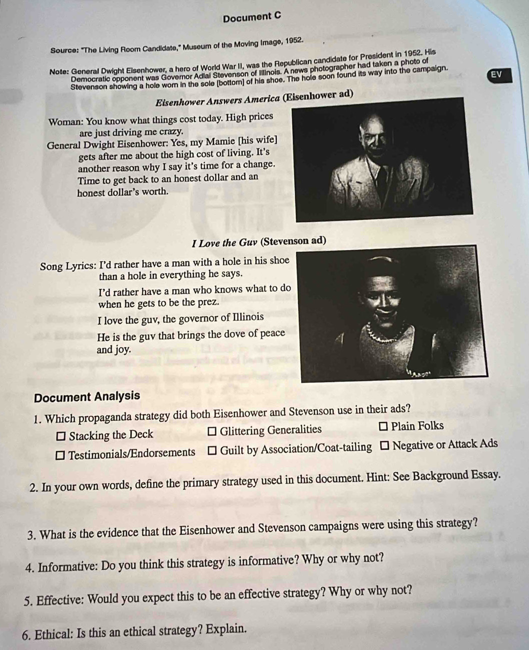 Document C
Source: "The Living Room Candidate," Museum of the Moving Image, 1952.
Note: General Dwight Eisenhower, a hero of World War II, was the Republican candidate for President in 1952. His
Democratic opponent was Governor Adiai Stevenson of Illinois. A news photographer had taken a photo of
EV
Stevenson showing a hole wor in the sole (bottom) of his shoe. The hole soon found its way into the campaign.
Eisenhower Answers America (Eisenhower ad)
Woman: You know what things cost today. High prices
are just driving me crazy.
General Dwight Eisenhower: Yes, my Mamie [his wife]
gets after me about the high cost of living. It’s
another reason why I say it's time for a change.
Time to get back to an honest dollar and an
honest dollar’s worth.
I Love the Guv (Stevenson ad)
Song Lyrics: I’d rather have a man with a hole in his sho
than a hole in everything he says.
I’d rather have a man who knows what to d
when he gets to be the prez.
I love the guv, the governor of Illinois
He is the guv that brings the dove of peace
and joy.
Document Analysis
1. Which propaganda strategy did both Eisenhower and Stevenson use in their ads?
□ Stacking the Deck * Glittering Generalities Plain Folks
□ l Testimonials/Endorsements □ Guilt by Association/Coat-tailing □ Negative or Attack Ads
2. In your own words, define the primary strategy used in this document. Hint: See Background Essay.
3. What is the evidence that the Eisenhower and Stevenson campaigns were using this strategy?
4. Informative: Do you think this strategy is informative? Why or why not?
5. Effective: Would you expect this to be an effective strategy? Why or why not?
6. Ethical: Is this an ethical strategy? Explain.