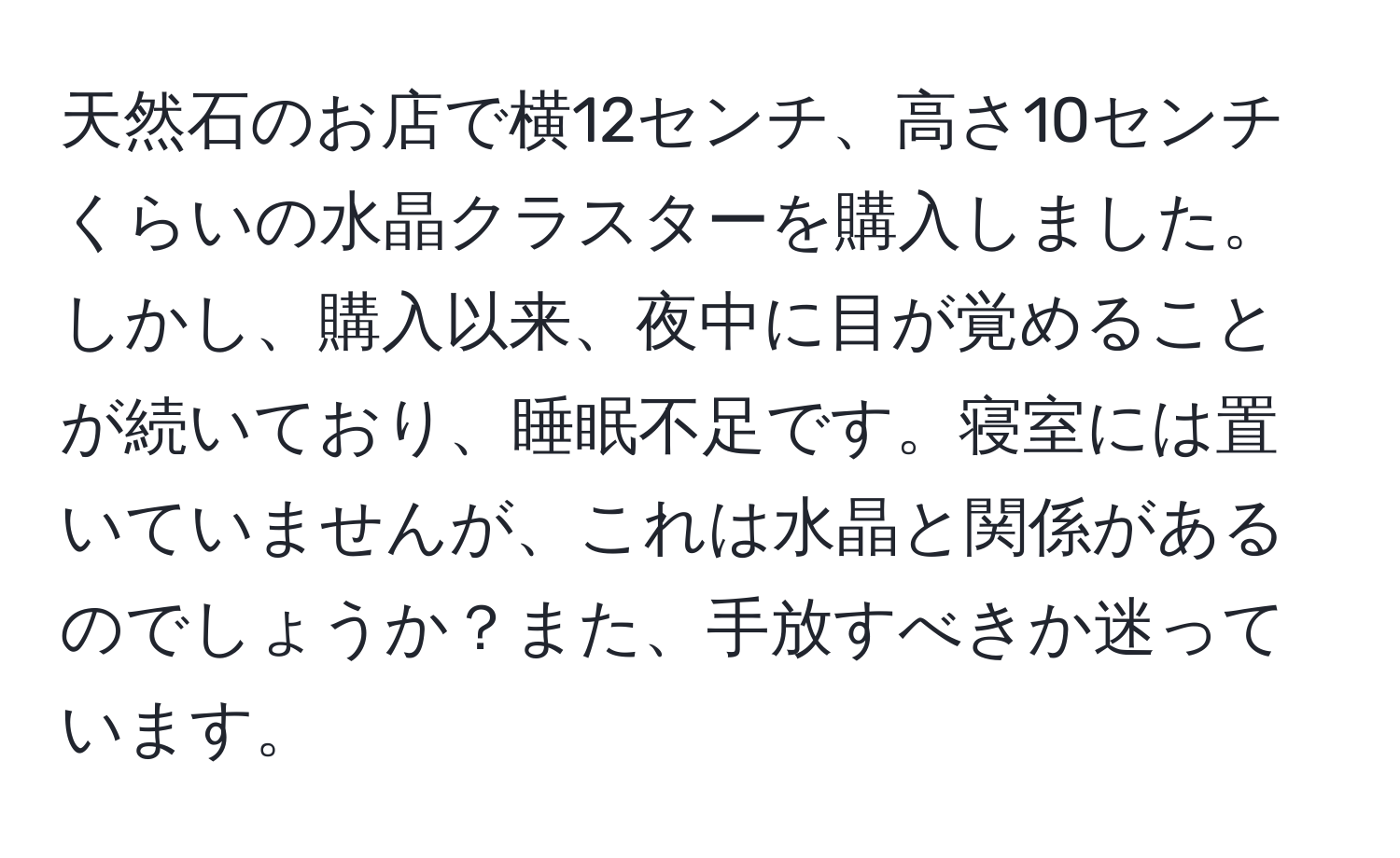 天然石のお店で横12センチ、高さ10センチくらいの水晶クラスターを購入しました。しかし、購入以来、夜中に目が覚めることが続いており、睡眠不足です。寝室には置いていませんが、これは水晶と関係があるのでしょうか？また、手放すべきか迷っています。