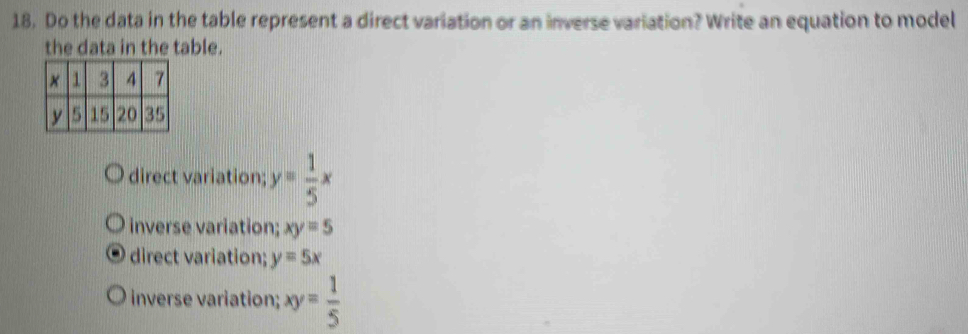 Do the data in the table represent a direct variation or an inverse variation? Write an equation to model
the data in the table.
direct variation; y= 1/5 x
inverse variation; xy=5
direct variation; y=5x
inverse variation; xy= 1/5 