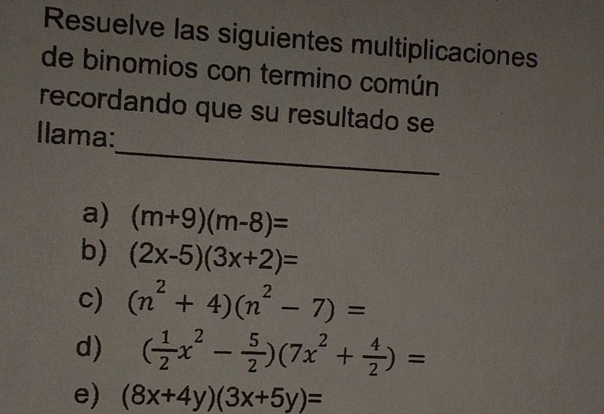 Resuelve las siguientes multiplicaciones 
de binomios con termino común 
recordando que su resultado se 
_ 
Ilama: 
a) (m+9)(m-8)=
b) (2x-5)(3x+2)=
c) (n^2+4)(n^2-7)=
d) ( 1/2 x^2- 5/2 )(7x^2+ 4/2 )=
e) (8x+4y)(3x+5y)=