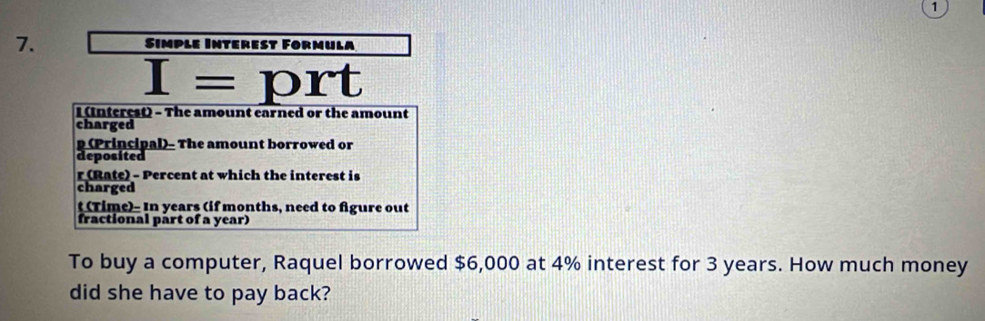 1 
7. Sımple Interest Førmula
I=prt
I (Interest) - The amount earned or the amount 
charged
p (Principal)- The amount borrowed or 
deposited 
r (Rate) - Percent at which the interest is 
charged 
t (Time)- In years (if months, need to figure out 
fractional part of a year) 
To buy a computer, Raquel borrowed $6,000 at 4% interest for 3 years. How much money 
did she have to pay back?