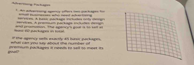 Advertising Packages 
1. An advertising agency offers two packages for 
small businesses who need advertising 
ervices. A basic package includes only design 
services. A premium package includes design 
and promotion. The agency's goal is to sell at 
least 60 packages in total. 
If the agency sells exactly 45 basic packages. 
what can you say about the number of 
premium packages it needs to sell to meet its 
gosl?