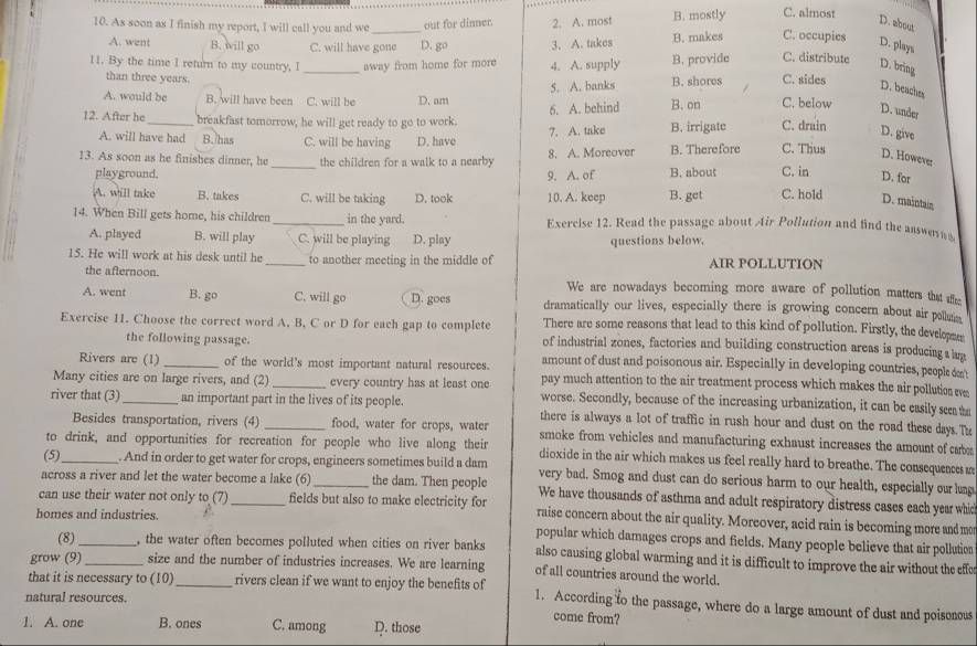 C. almost
D. about
10. As soon as I finish my report, I will call you and we _out for dinner. 2. A. most B. mostly C. occupies D. plays
A. went B. will go C. will have gone D. go 3. A. takes B. makes
C. distribute
D. bring
11. By the time I return to my country, I _away from home for more 4. A. supply B. provide C. sides
than three years.
D. beache
A. would be B. will have been C. will be D. am 5. A. banks B. shores B. on C. below D. under
6. A. behind
12. After he_ breakfast tomorrow, he will get ready to go to work. B. irrigate C. drain D. give
7. A. take
A. will have had B. has C. will be having D. have
D. However
13. As soon as he finishes dinner, he _the children for a walk to a nearby 8. A. Moreover B. Therefore C. Thus C. in
playground. 9. A. of B. about
D. for
A. will take B. takes C. will be taking D. took 10. A. keep B. get C. hold D. maintain
14. When Bill gets home, his children _in the yard. Exercise 12. Read the passage about Air Pollution and find the answer
A. played B. will play C. will be playing D. play questions below.
15. He will work at his desk until he_ to another meeting in the middle of AIR POLLUTION
the afternoon. We are nowadays becoming more aware of pollution matters that affe:
A. went B. go C. will go D. goes dramatically our lives, especially there is growing concern about air pollutio
There are some reasons that lead to this kind of pollution. Firstly, the developen
Exercise 11. Choose the correct word A, B, C or D for each gap to complete of industrial zones, factories and building construction areas is producing a lug
the following passage.
Rivers are (1) _of the world's most important natural resources. amount of dust and poisonous air. Especially in developing countries, people cn't
Many cities are on large rivers, and (2) _every country has at least one pay much attention to the air treatment process which makes the air pollution eve
worse. Secondly, because of the increasing urbanization, it can be easily seeata
river that (3)_ an important part in the lives of its people. there is always a lot of traffic in rush hour and dust on the road these days.Th
Besides transportation, rivers (4) food, water for crops, water smoke from vehicles and manufacturing exhaust increases the amount of cab
to drink, and opportunities for recreation for people who live along their dioxide in the air which makes us feel really hard to breathe. The consequencesm
(5)_ . And in order to get water for crops, engineers sometimes build a dam very bad. Smog and dust can do serious harm to our health, especially our lung
across a river and let the water become a lake (6) _the dam. Then people We have thousands of asthma and adult respiratory distress cases each year whic
can use their water not only to (7) _fields but also to make electricity for raise concern about the air quality. Moreover, acid rain is becoming more and mo
homes and industries.
popular which damages crops and fields. Many people believe that air pollution
(8) _, the water often becomes polluted when cities on river banks also causing global warming and it is difficult to improve the air without the effo
grow (9)_ size and the number of industries increases. We are learning of all countries around the world.
that it is necessary to (10)_ rivers clean if we want to enjoy the benefits of 1. According to the passage, where do a large amount of dust and poisonous
natural resources.
1. A. one B. ones C. among D. those
come from?