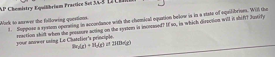 AP Chemistry Equilíbrium Practice Set 3A-5 Le Châtent 
1. Suppose a system operating in accordance with the chemical equation below is in a state of equilibrium. Will the 
Work to answer the following questions. 
reaction shift when the pressure acting on the system is increased? If so, in which direction will it shift? Justify 
your answer using Le Chatelier’s principle.
Br_2(g)+H_2(g)leftharpoons 2HBr(g)