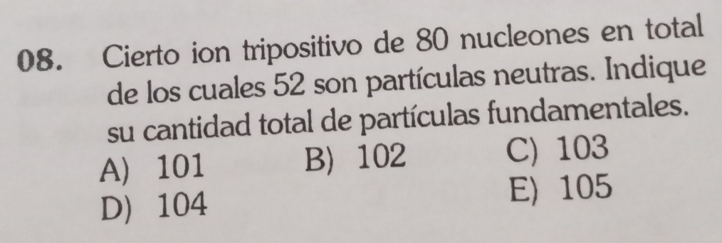 Cierto ion tripositivo de 80 nucleones en total
de los cuales 52 son partículas neutras. Indique
su cantidad total de partículas fundamentales.
A) 101 B 102 C) 103
D 104
E) 105