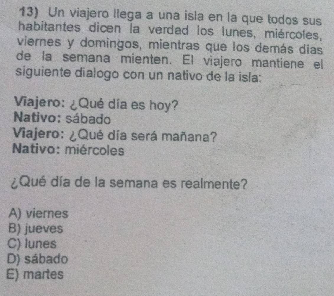 Un viajero llega a una isla en la que todos sus
habitantes dicen la verdad los lunes, miércoles,
viernes y domingos, mientras que los demás días
de la semana mienten. El viajero mantiene el
siguiente dialogo con un nativo de la isla:
Viajero: ¿Qué día es hoy?
Nativo: sábado
Viajero: ¿Qué día será mañana?
Nativo: miércoles
¿Qué día de la semana es realmente?
A) viernes
B) jueves
C) lunes
D) sábado
E) martes