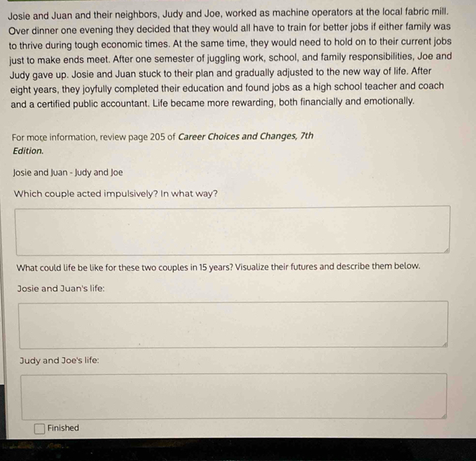 Josie and Juan and their neighbors, Judy and Joe, worked as machine operators at the local fabric mill. 
Over dinner one evening they decided that they would all have to train for better jobs if either family was 
to thrive during tough economic times. At the same time, they would need to hold on to their current jobs 
just to make ends meet. After one semester of juggling work, school, and family responsibilities, Joe and 
Judy gave up. Josie and Juan stuck to their plan and gradually adjusted to the new way of life. After 
eight years, they joyfully completed their education and found jobs as a high school teacher and coach 
and a certified public accountant. Life became more rewarding, both financially and emotionally. 
For more information, review page 205 of Career Choices and Changes, 7th
Edition. 
Josie and Juan - Judy and Joe 
Which couple acted impulsively? In what way? 
What could life be like for these two couples in 15 years? Visualize their futures and describe them below. 
Josie and Juan's life: 
Judy and Joe's life: 
Finished