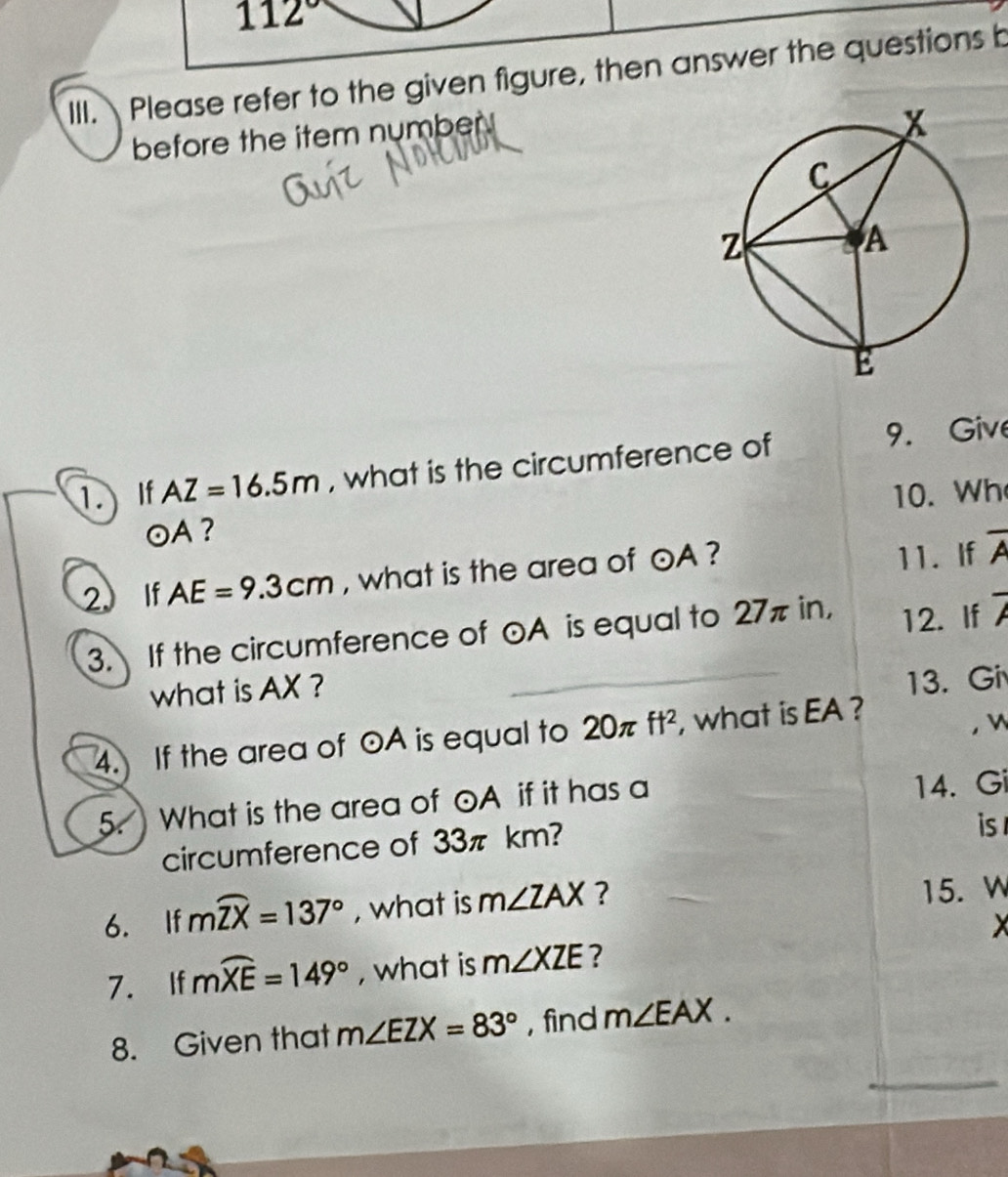 112°
III. Please refer to the given figure, then answer the questions b 
before the item number 
1.If AZ=16.5m , what is the circumference of 9. Give 
10. Wh
odot A ? 
2. If AE=9.3cm , what is the area of odot A ? 
11. If overline A
3. If the circumference of odot A is equal to 27π in, 12. If 7
what is AX ? 
13. Gi 
4. If the area of odot A is equal to 20π ft^2 , what is EA ? 
， w
5. What is the area of odot A if it has a 14. Gi
circumference of 33π km? is 
6. If mwidehat ZX=137° , what is m∠ ZAX ? 
15. W
X
7. If mwidehat XE=149° , what is m∠ XZE ? 
8. Given that m∠ EZX=83° , find m∠ EAX.