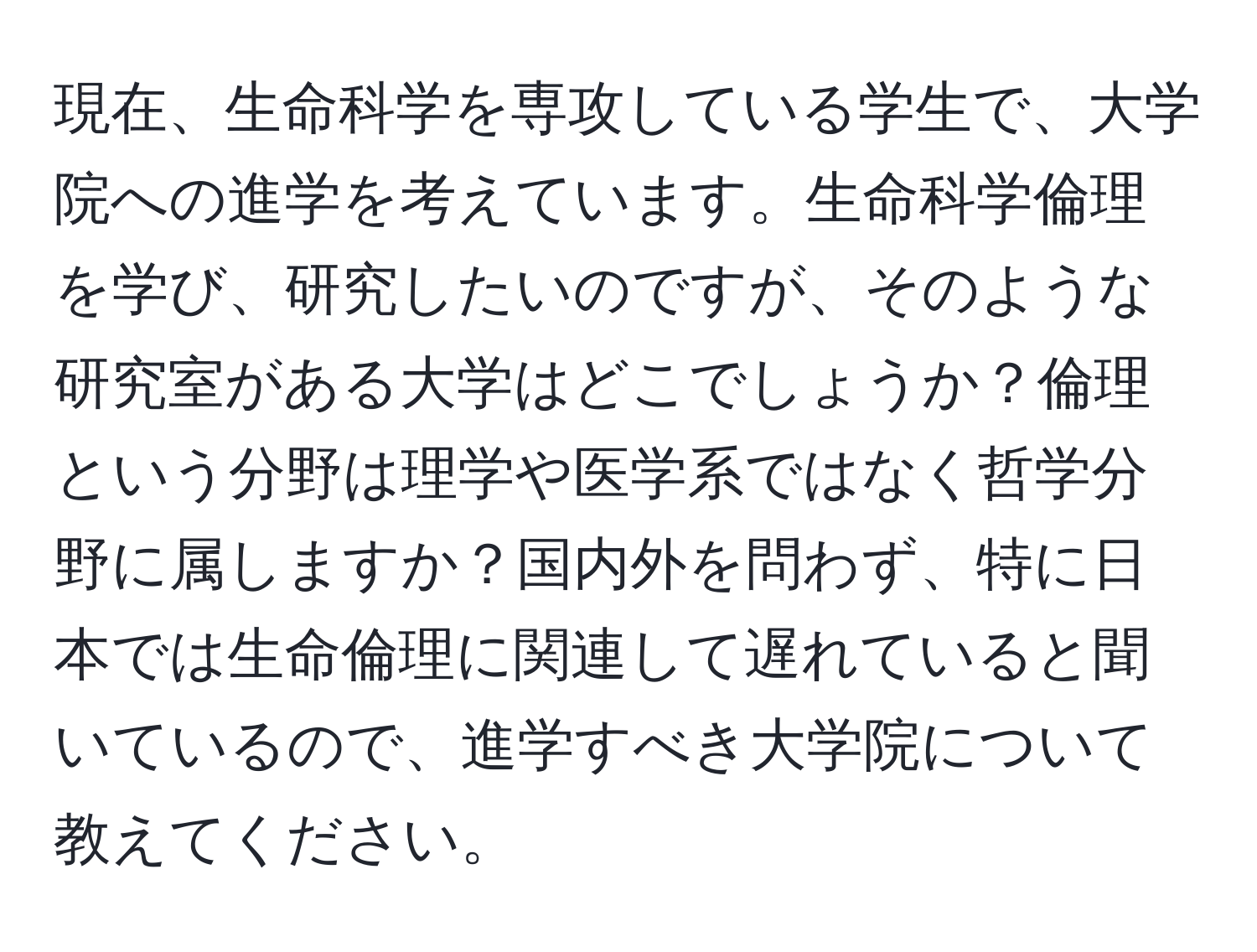 現在、生命科学を専攻している学生で、大学院への進学を考えています。生命科学倫理を学び、研究したいのですが、そのような研究室がある大学はどこでしょうか？倫理という分野は理学や医学系ではなく哲学分野に属しますか？国内外を問わず、特に日本では生命倫理に関連して遅れていると聞いているので、進学すべき大学院について教えてください。