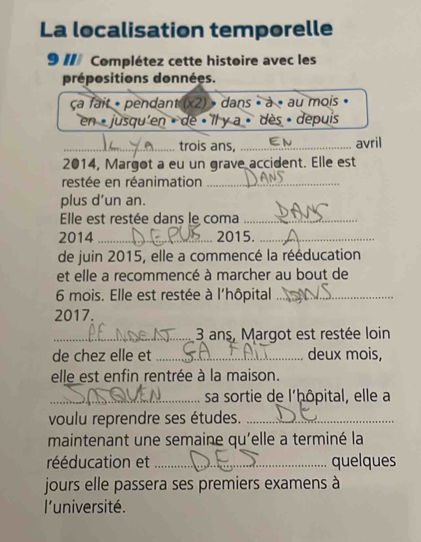 La localisation temporelle 
9 II Complétez cette histoire avec les 
prépositions données. 
ca fait « pendant (x2) » dans » à « au mois » 
en « jusqu'en » de « Il y a » dès » depuis 
_ 
_trois ans, EN_ avril 
2014, Margot a eu un grave accident. Elle est 
restée en réanimation_ 
plus d’un an. 
Elle est restée dans le coma_ 
2014 _2015._ 
de juin 2015, elle a commencé la rééducation 
et elle a recommencé à marcher au bout de 
6 mois. Elle est restée à l'hôpital_ 
2017. 
_ 3 ans, Margot est restée loin 
de chez elle et _deux mois, 
elle est enfin rentrée à la maison. 
_sa sortie de l'ḥôpital, elle a 
voulu reprendre ses études._ 
maintenant une semaine qu'elle a terminé la 
rééducation et _quelques 
jours elle passera ses premiers examens à 
l'université.