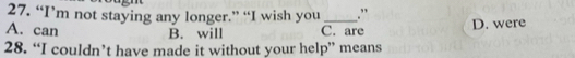 “I’m not staying any longer.” “I wish you .”
A. can B. will C. are D. were
28. “I couldn’t have made it without your help” means