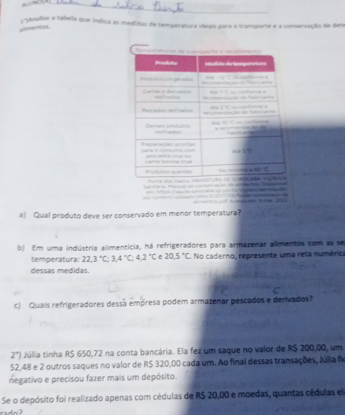 ALUNOA_
1° ganalise a tabela que índica as medidas de temperatura ideais para o transporte e a conservação de deta
alimentos.
Sanitária, Mancal de conseriação die ali
em httos  saude sorocada so gov on  eg a nço o o e  
wp content/voloads/utis 5 2017 ds foldes conde vap de
Amentos do Acebis em Somãn 2000
a) Qual produto deve ser conservado em menor temperatura?
b) Em uma indústria alimentícia, há refrigeradores para armazenar alimentos com as se
temperatura: 22,3°C;3,4°C;4,2°C e 20,5°C. No caderno, represente uma reta numérica
dessas medidas.
c) Quais refrigeradores dessa empresa podem armazenar pescados e derivados?
2°) Júlia tinha R$ 650,72 na conta bancária. Ela fez um saque no valor de R$ 200,00, um
52,48 e 2 outros saques no valor de R$ 320,00 cada um. Ao final dessas transações, Júlia fio
negativo e precisou fazer mais um depósito.
Se o depósito foi realizado apenas com cédulas de R$ 20,00 e moedas, quantas cédulas el
rado