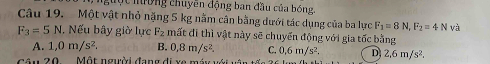 độc hương chuyển động ban đầu của bóng.
Câu 19. Một vật nhỏ nặng 5 kg nằm cân bằng dưới tác dụng của ba lực F_1=8N, F_2=4N và
F_3=5N ếu bây giờ lực F_2 mất đi thì vật này sẽ chuyển động với gia tốc bằng
A. 1,0m/s^2. B. 0,8m/s^2. C. 0,6m/s^2. D 2,6m/s^2. 
Cu 20 Một người đang đi xe máy với vô