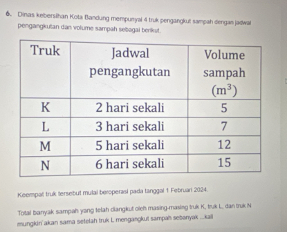 Dinas kebersihan Kota Bandung mempunyai 4 truk pengangkut sampah dengan jadwal
pengangkutan dan volume sampah sebagal berikut.
Keempat truk tersebut mulai beroperasi pada tanggal 1 Februari 2024.
Total banyak sampah yang telah diangkut oleh masing-masing truk K, truk L, dan truk N
mungkin'akan sama setelah truk L mengangkut sampah sebanyak ...kali