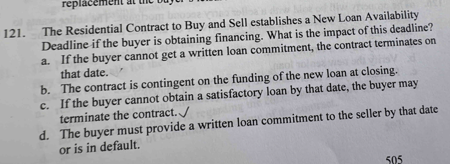 réplacement at the bu y 
121. The Residential Contract to Buy and Sell establishes a New Loan Availability
Deadline if the buyer is obtaining financing. What is the impact of this deadline?
a. If the buyer cannot get a written loan commitment, the contract terminates on
that date.
b. The contract is contingent on the funding of the new loan at closing.
c. If the buyer cannot obtain a satisfactory loan by that date, the buyer may
terminate the contract.
d. The buyer must provide a written loan commitment to the seller by that date
or is in default.
505