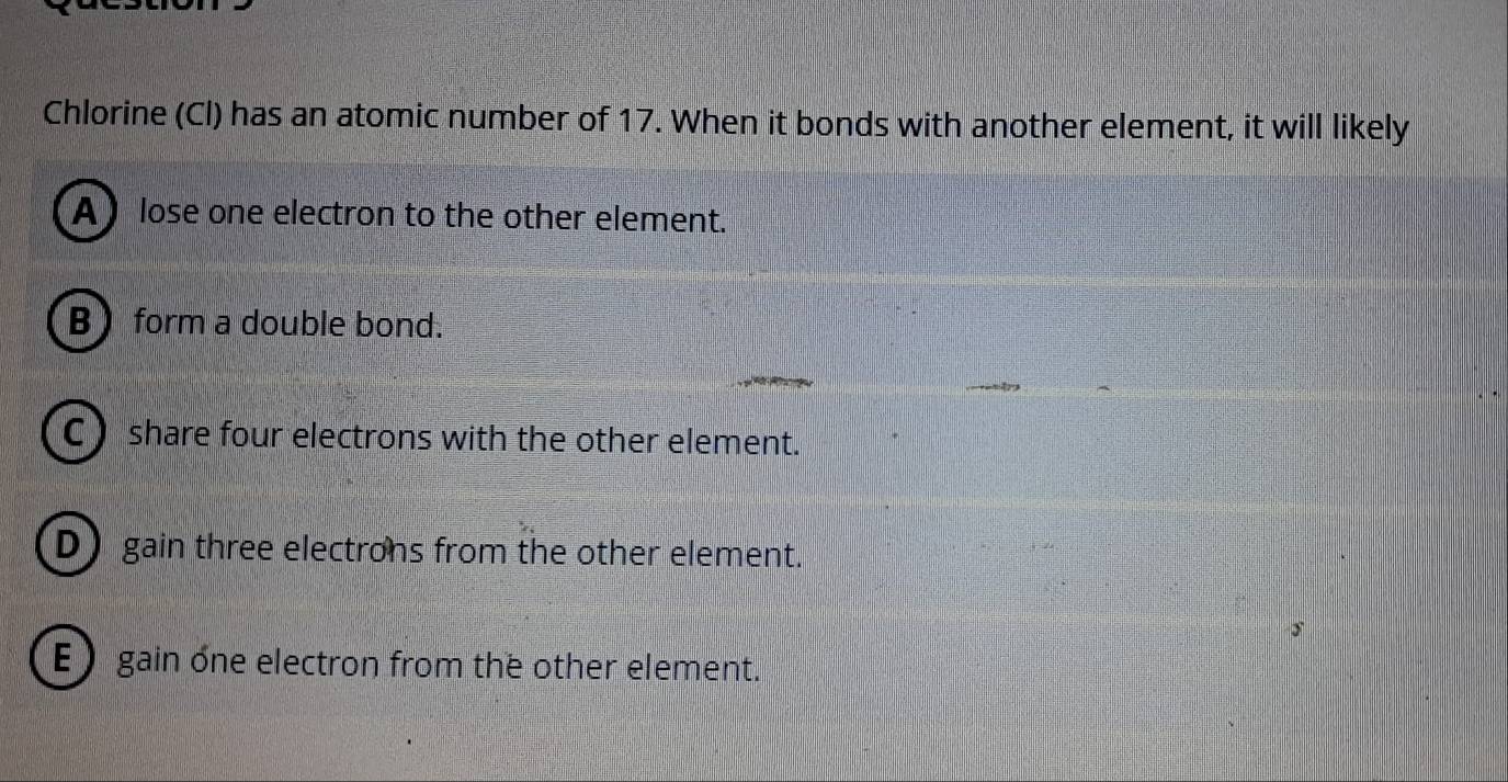 Chlorine (Cl) has an atomic number of 17. When it bonds with another element, it will likely
A lose one electron to the other element.
B form a double bond.
C) share four electrons with the other element.
D gain three electrons from the other element.
E ) gain one electron from the other element.