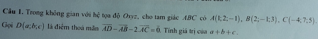 Trong không gian với hệ tọa độ Oxyz, cho tam giác ABC có A(1;2;-1), B(2;-1;3), C(-4;7;5). 
Gọi D(a;b;c) là điểm thoả mãn vector AD-vector AB-2.vector AC=vector 0. Tính giá trị của a+b+c.