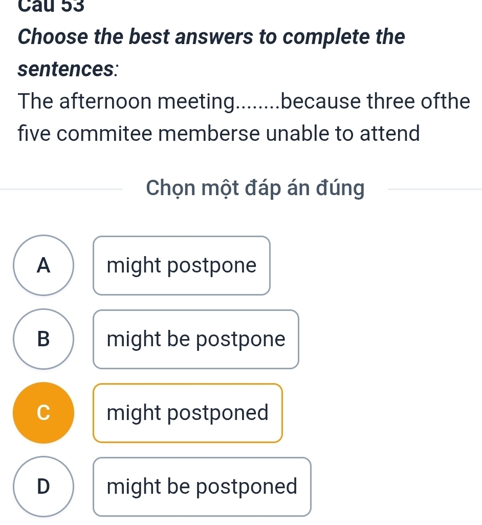 Choose the best answers to complete the
sentences:
The afternoon meeting........because three ofthe
five commitee memberse unable to attend
Chọn một đáp án đúng
A might postpone
B might be postpone
C might postponed
D might be postponed