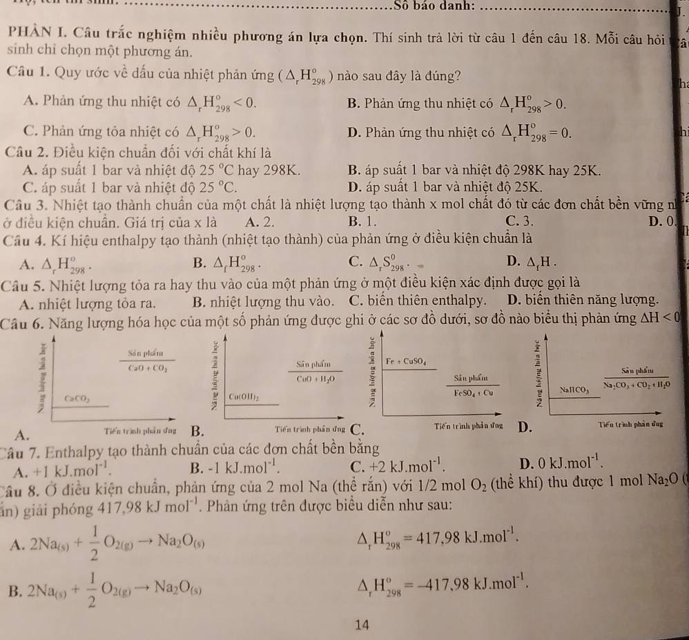 Số báo danh:_
J.
PHẢN I. Câu trắc nghiệm nhiều phương án lựa chọn. Thí sinh trả lời từ câu 1 đến câu 18. Mỗi câu hỏi à
sinh chỉ chọn một phương án.
Câu 1. Quy ước về dấu của nhiệt phản ứng (△ _rH_(298)°) nào sau đây là đúng?
h
A. Phản ứng thu nhiệt có △ _rH_(298)°<0. B. Phản ứng thu nhiệt có △ _rH_(298)°>0.
C. Phản ứng tỏa nhiệt có △ _rH_(298)^o>0. D. Phản ứng thu nhiệt có △ _rH_(298)^o=0.
Câu 2. Điều kiện chuẩn đối với chất khí là
A áp suất 1 bar và nhiệt độ 25°C hay 298K. B. áp suất 1 bar và nhiệt độ 298K hay 25K.
C áp suất 1 bar và nhiệt độ 25°C. D. áp suất 1 bar và nhiệt độ 25K.
Câu 3. Nhiệt tạo thành chuẩn của một chất là nhiệt lượng tạo thành x mol chất đó từ các đơn chất bền vững n
ở điều kiện chuẩn. Giá trị của x là A. 2. B. 1. C. 3. D. 0
Câu 4. Kí hiệu enthalpy tạo thành (nhiệt tạo thành) của phản ứng ở điều kiện chuẩn là
A. △ _rH_(298)^o. B. △ _fH_(298)^o. C. △ _rS_(298)^0· = D. △ _fH.
Câu 5. Nhiệt lượng tỏa ra hay thu vào của một phản ứng ở một điều kiện xác định được gọi là
A. nhiệt lượng tỏa ra. B. nhiệt lượng thu vào. C. biển thiên enthalpy. D. biến thiên năng lượng.
Câu 6. Năng lượng hóa học của một số phản ứng được ghi ở các sơ đồ dưới, sơ đồ nào biểu thị phản ứng △ H<0</tex>
frac SinpluiuCaO+CO_2
frac SinphineNa_2CO_3+CO_2+H_2O
1 CaCO_3
NaHCO_3
A.
Tiến trình phần ứng BD. Tiến trình phần đug
Câu 7. Enthalpy tạo thành chuẩn của các đơn chất bền bằng
A. +1kJ.mol^(-1). B. -1kJ.mol^(-1). C. +2kJ.mol^(-1). D. 0kJ.mol^(-1).
Cầu 8. Ở điều kiện chuẩn, phản ứng của 2 mol Na (thể rắn) với 1/2 mol O_2 (thể khí) thu được 1 mol Na_2O
án) giải phóng 417,98kJmol^(-1). Phản ứng trên được biểu diễn như sau:
A. 2Na_(s)+ 1/2 O_2(g)to Na_2O_(s)
△ _rH_(298)°=417,98kJ.mol^(-1).
B. 2Na_(s)+ 1/2 O_2(g)to Na_2O_(s) △ _rH_(298)^o=-417,98kJ.mol^(-1).
14