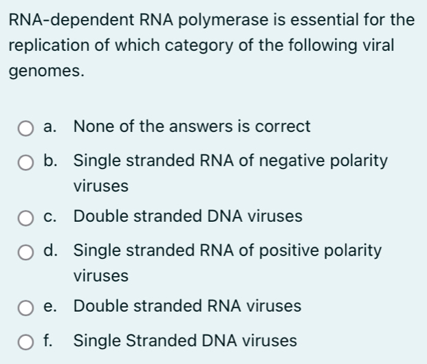 RNA-dependent RNA polymerase is essential for the
replication of which category of the following viral
genomes.
a. None of the answers is correct
b. Single stranded RNA of negative polarity
viruses
c. Double stranded DNA viruses
d. Single stranded RNA of positive polarity
viruses
e. Double stranded RNA viruses
f. Single Stranded DNA viruses