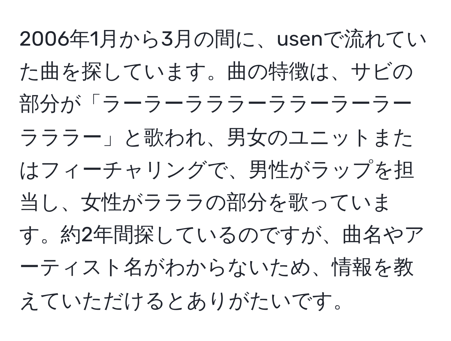 2006年1月から3月の間に、usenで流れていた曲を探しています。曲の特徴は、サビの部分が「ラーラーラララーララーラーラーラララー」と歌われ、男女のユニットまたはフィーチャリングで、男性がラップを担当し、女性がラララの部分を歌っています。約2年間探しているのですが、曲名やアーティスト名がわからないため、情報を教えていただけるとありがたいです。