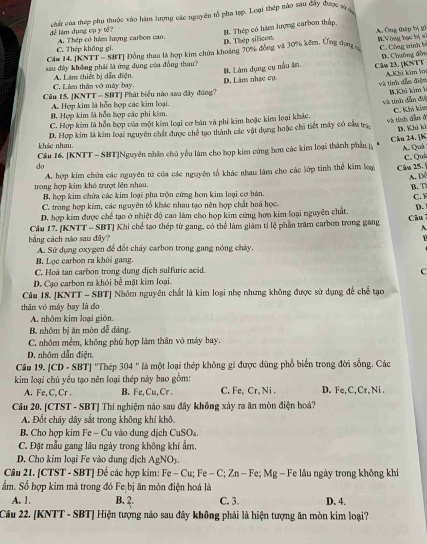chất của thép phụ thuộc vào hàm lượng các nguyên tố pha tạp. Loại thép nào sau đây được sử đự
lể làm dụng cụ y tế?
B. Thép có hàm lượng carbon thấp
C. Thép không gi. A. Ông thép bị gi
A. Thép có hàm lượng carbon cao.
D. Thép silicon.
C. Công trình b
Câu 14. [KNTT - SBT] Đồng thau là hợp kim chứa khoảng 70% đồng và 30% kẽm. Ứng dụng m B.Vòng bạc bị xi
B. Làm dụng cụ nấu ăn. D. Chuông đồn
sau đây không phải là ứng dụng của đồng thau?
Câu 23. [KNTT
A. Làm thiết bị dẫn điện.
A.Khi kim lo
và tính dẫn điện
C. Làm thân vở máy bay. D. Làm nhạc cụ.
Câu 15. [KNTT - SBT] Phát biểu nào sau đây đúng?
B.Khi kim l
A. Hợp kim là hỗn hợp các kim loại.
và tính dẫn điệ
C. Khi kim
B. Hợp kim là hỗn hợp các phi kim.
C. Hợp kim là hỗn hợp của một kim loại cơ bản và phi kim hoặc kim loại khác.
và tính dẫn đ
D. Hợp kim là kim loại nguyên chất được chế tạo thành các vật dụng hoặc chi tiết máy có cấu trúc D. Khi ki
Câu 24. [K
khác nhau.
Câu 16. [KNTT - SBT]Nguyên nhân chủ yếu làm cho họp kim cứng hơn các kim loại thành phần là A. Quá
do Câu 25. |
A. hợp kim chứa các nguyên tử của các nguyên tố khác nhau làm cho các lớp tinh thể kim loại C. Quá
A. Đố
trong hợp kim khó trượt lên nhau.
B. T
B. hợp kim chứa các kim loại pha trộn cứng hơn kim loại cơ bản.
C. K
C. trong hợp kim, các nguyên tố khác nhau tạo nên hợp chất hoá học.
D. hợp kim được chế tạo ở nhiệt độ cao làm cho họp kim cứng hơn kim loại nguyên chất. D. 
Câu 2
Câu 17. [KNTT - SBT] Khi chế tạo thép từ gang, có thể làm giảm tỉ lệ phần trăm carbon trong gang A
bằng cảch nào sau đây?
A. Sử dụng oxygen để đốt cháy carbon trong gang nóng chảy.
B. Lọc carbon ra khỏi gang.
C. Hoà tan carbon trong dung dịch sulfuric acid. C
D. Cạo carbon ra khỏi bề mặt kim loại.
Câu 18. [KNTT - SBT] Nhôm nguyên chất là kim loại nhẹ nhưng không được sử dụng để chế tạo
thân vỏ máy bay là do
A. nhôm kim loại giòn.
B. nhôm bị ăn mòn dễ dàng.
C. nhôm mềm, không phù hợp làm thân vỏ máy bay.
D. nhôm dẫn điện.
Câu 19. [CD - SBT] "Thép 304 " là một loại thép không gỉ được dùng phổ biến trong đời sống. Các
kim loại chủ yếu tạo nên loại thép này bao gồm:
A. Fe,C,Cr . B. Fe,Cu, Cr . C. Fe, Cr,Ni . D. Fe, C, Cr,Ni .
Câu 20. [CTST - SBT] Thí nghiệm nào sau đây không xảy ra ăn mòn điện hoá?
A. Đốt cháy dây sắt trong không khí khô.
B. Cho hợp kim Fe - Cu vào dung dịch CuSO4.
C. Đặt mẫu gang lâu ngày trong không khí ẩm.
D. Cho kim loại Fe vào dung dịch AgNO3.
Câu 21. [CTST - SBT] Để các hợp kim: Fe - Cu; Fe - C; Zn - Fe; Mg - Fe lâu ngày trong không khí
ẩm. Số hợp kim mà trong đó Fe bị ăn mòn điện hoá là
A. 1. B. 2. C. 3. D. 4.
Câu 22. [KNTT - SBT] Hiện tượng nào sau đây không phải là hiện tượng ăn mòn kim loại?