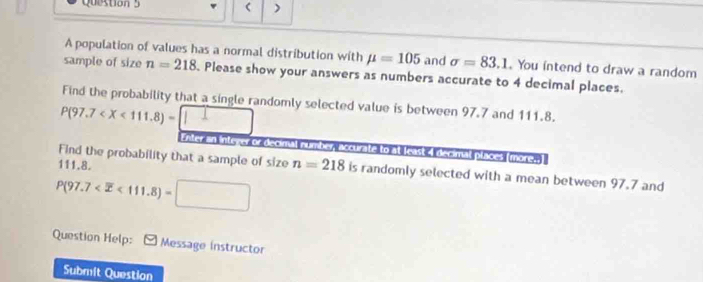 ) 
A population of values has a normal distribution with mu =105 and sigma =83.1. You intend to draw a random 
sample of size n=218. Please show your answers as numbers accurate to 4 decimal places. 
Find the probability that a single randomly selected value is between 97.7 and 111.8.
P(97.7
Enter an intever or decimal number, accurate to at least 4 decimal places (more.)
111.8. 
Find the probability that a sample of size n=218 is randomly selected with a mean between 97.7 and
P(97.7 <111.8)=
Question Help: Message instructor 
Submit Question