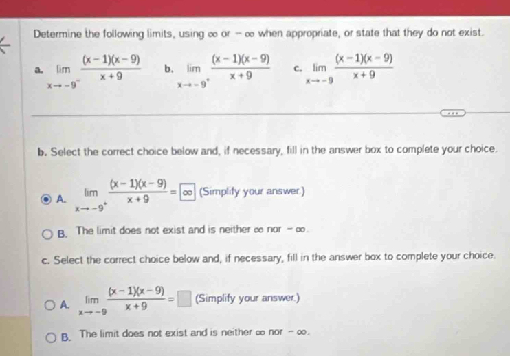 Determine the following limits, using ∞ or - ∞ when appropriate, or state that they do not exist.
a. limlimits _xto -9^- ((x-1)(x-9))/x+9  b. limlimits _xto -9^+ ((x-1)(x-9))/x+9  C. limlimits _xto -9 ((x-1)(x-9))/x+9 
b. Select the correct choice below and, if necessary, fill in the answer box to complete your choice.
A. limlimits _xto -9^+ ((x-1)(x-9))/x+9 =∈fty  (Simplify your answer)
B. The limit does not exist and is neither ∞ nor - ∞.
c. Select the correct choice below and, if necessary, fill in the answer box to complete your choice.
A. limlimits _xto -9 ((x-1)(x-9))/x+9 =□ (Simplify your answer.)
B. The limit does not exist and is neither ∞ nor - ∞.