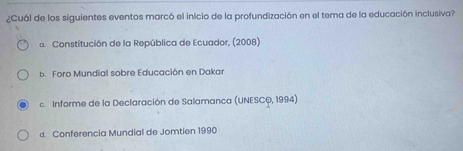 ¿Cuál de los siguientes eventos marcó el inicio de la profundización en el tema de la educación inclusiva?
a. Constitución de la República de Ecuador, (2008)
b. Foro Mundial sobre Educación en Dakar
c. Informe de la Declaración de Salamanca (UNESCQ, 1994)
d. Conferencia Mundial de Jomtien 1990