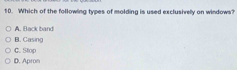 Which of the following types of molding is used exclusively on windows?
A. Back band
B. Casing
C. Stop
D. Apron