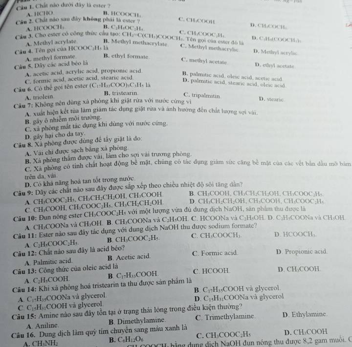 Cầu 1. Chất nào dưới đây là ester ?
A. HCHO B. HCOC C11,
Cầu 2. Chát nào sau đây không phái là ester ''' C. CH₃COOH
A. HCOOCH, B. C_2H_5OC_2H_4
D. CH,COCH.
C. CH₃COOC₂H₅ D.
Câu 3. Cho ester có công thức cầu tạo: CH_2=C( CH₃)COOCH₃. Tên gọi của ester đó là
Câu 4. Tên gọi của HCOOC₂H₃ là C° H,(CO( x:11,)
A. Methyl acrylate B. Methyl methacrylate C. Methyl methacrylic D. Methyl acrylic
A. methyl formate. B. ethyl formate
Câu 5. Dãy các acid béo là
C. methyl acetate D. ethyl acetate
A. acetic acid, acrylic acid, propionic acid.
B. palmitic acid, oleic acid, acetic acid
C. formic acid, acetic acid, stearic acid
Câu 6. Có thể gọi tên ester (C_17H_33COO)_3C_3H_41J
D. palmitic acid, stearic acid, oleic acid
A. triolein
B. tristearin C. tripalmitin D. stearic
Câu 7: Không nên dùng xả phòng khi giặt rửa với nước cứng vì
A. xuất hiện kết tủa làm giám tác dụng giặt rừa và ảnh hưởng đến chất lượng sợi vài
B. gây ô nhiễm môi trường.
C. xả phòng mất tác dụng khi dùng với nước cứng.
D. gây hại cho da tay.
Câu 8. Xả phòng được dùng đề tây giặt là do:
A. Vài chỉ được sạch bằng xã phòng
B. Xã phòng thẩm được vài, làm cho sợi vài trương phòng.
C. Xã phòng có tính chất hoạt động bể mặt, chúng có tác dụng giám sức căng bể mặt của các vết bản dầu mỡ bảm
trên da, vải
D. Có khả năng hoả tan tốt trong nước.
Câu 9: Dãy các chất nào sau đây được sắp xếp theo chiều nhiệt độ sôi tăng dân?
A CH_3COOC_2H_5,CH_3CH_2CH_2OH,CH_3COOH. B. CH_3COOH,CH_3CH_2CH_2OH,CH_3COOC_2H
C. C H C OOH,CH_3COOC_2H_5,CH_3CH_2CH_2OH. D. CH_3CH_2CH_2OH,CH_3COOH,CH_3COOC_2H_5
Câu 10: Đun nóng ester CH_3COOC_2H v ới  một lượng vừa đủ dung dịch NaOH, sản phẩm thu được là
A CH₃COONa và CH_3OH B. CH₃COONa và C_2H_5OH C. HCOONa và C_2H_5OH. D. C₂H₃COONa và CH₃OH
Câu 11: Ester nào sau đây tác dụng với dung dịch NaOH thu được sodium formate?
A
Câu 12: Chất nào sau đây là acid béo? C_2H_5COOC_2H_5 B CH_3COOC_2H_5 C. CH_3COOCH_3. D. HCOO CH
A. Palmitic acid. B. Acetic acid. C. Formic acid. D. Propionic acid.
Câu 13: Công thức của oleic acid là
A. C_2H_5 COOH B.
Câu 14: Khi xã phỏng hoá tristearin ta thu được sản phẩm là C_17H_33COOH. C. HCOOH. D. CH_3CO OH
B.
A. C_17H_35 :COONa và glycerol. C_17H_35 *COOH và glycerol.
D.
C. C_15H_31 COOH và glycerol C_15H_31 COONa và glycerol
Câu 15: Amine nào sau đây tồn tại ở trạng thái lỏng trong điều kiện thường?
A. Aniline. B. Dimethylamine. C. Trimethylamine. D. Ethylamine.
Câu 16. Dung dịch làm quỹ tím chuyển sang màu xanh là
C. CH_3COOC_2H_5 D. CH_3COOH
A. CH_3NH_2 B. C_6H_12O_6 0OCH hằng dụng dịch NaOH đun nóng thu được 8,2 gam muôi. C