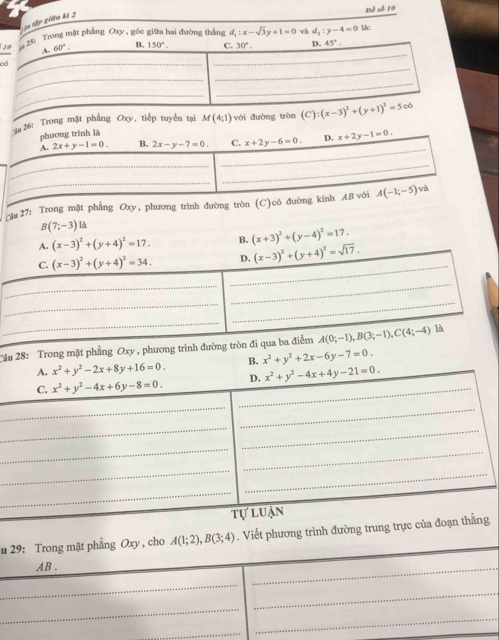Đề số 10
tận tập giữa kì 2
: Trong mặt phẳng Oxy , góc giữa hai đường thắng d_1:x-sqrt(3)y+1=0 và d_2:y-4=0
là:
c
ău 26: Trong mặt phẳng Oxy, tiếp tuyến tại M(4;1) với đường tròn 
Cầu 27: Trong mặt phẳng Oxy, phương trình đường tròn (C)có đường k
B(7;-3) là
A. (x-3)^2+(y+4)^2=17. (x+3)^2+(y-4)^2=17.
B.
_
C. (x-3)^2+(y+4)^2=34. D. (x-3)^2+(y+4)^2=sqrt(17).
_
_
_
_
_
Tầu 28: Trong mặt phẳng Oxy , phương trình đường tròn đi qua ba điểm A(0;-1),B(3;-1),C(4;-4) là
B. x^2+y^2+2x-6y-7=0.
A. x^2+y^2-2x+8y+16=0.
D. x^2+y^2-4x+4y-21=0.
C. x^2+y^2-4x+6y-8=0. _
_
_
_
_
_
_
_
_
_
tự luận
u 29: Trong mặt phẳng Oxy , cho A(1;2),B(3;4). Viết phương trình đường trung trực của đoạn thằng
AB .
_
_
_
_
_
_