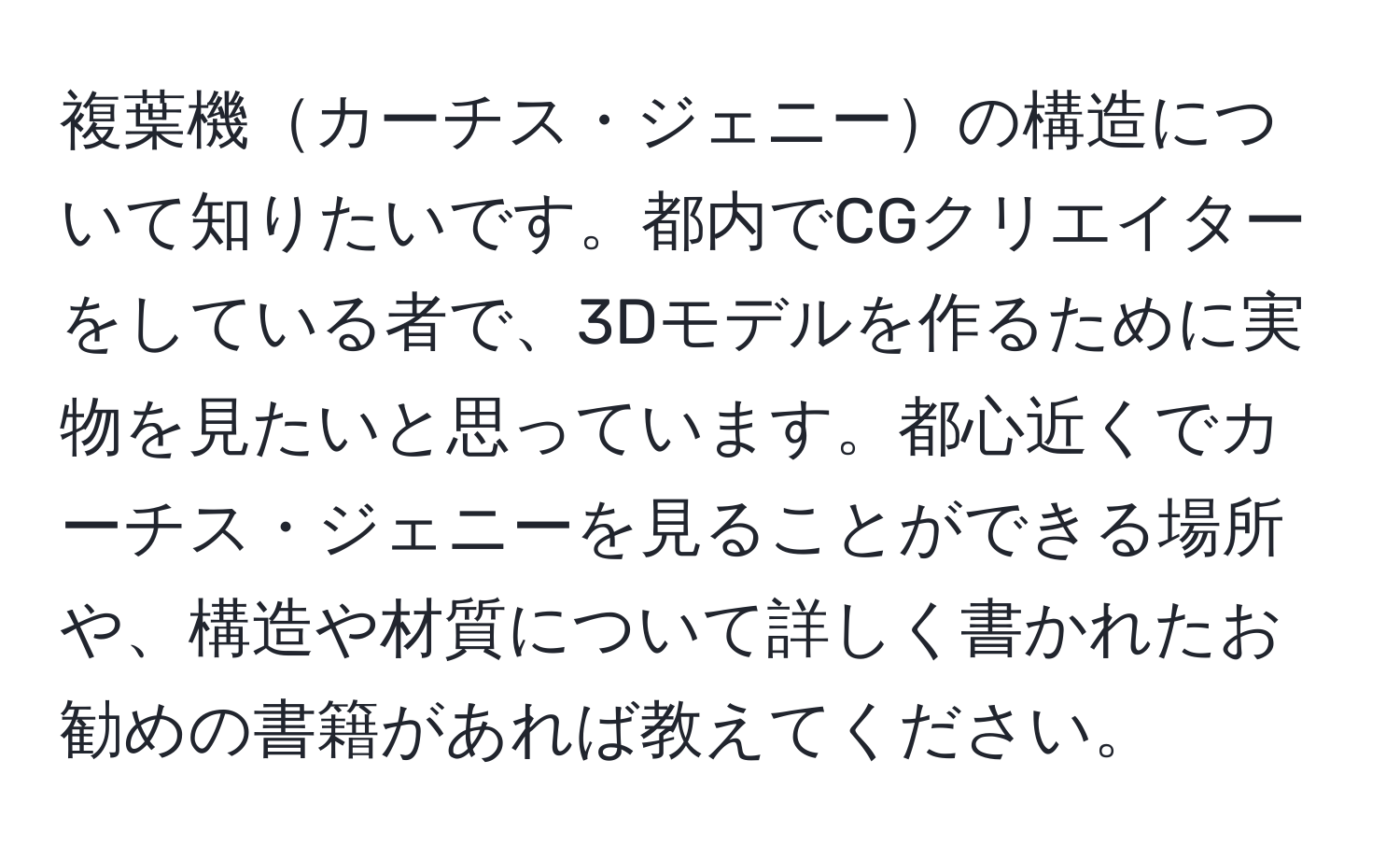 複葉機カーチス・ジェニーの構造について知りたいです。都内でCGクリエイターをしている者で、3Dモデルを作るために実物を見たいと思っています。都心近くでカーチス・ジェニーを見ることができる場所や、構造や材質について詳しく書かれたお勧めの書籍があれば教えてください。