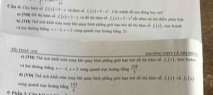 Cho hàm số f_1(x)=3-x và hàm số f_3(x)=5-x^3. Các mệnh đề sau đúng hay sai? 
a) [NB] Đồ thị hàm số f_1(x)=3-x và đồ thị hàm số f_3(x)=5-x^2 cất nhau tại hai điểm phân biệt. 
b) [TH] Thể tích khối tròn xoay khi quay hình phầng giới hạn bởi đồ thị hàm số f_1(x) , trục hoành 
và hai đường thắng x=-1, x=2 xung quanh trục hoàng bằng 21. 
Tôi Toán -Tin 
trường thPt lê thị Riêng 
e) [TH] Thể tích khối tròn xoay khi quay hình phẳng giới hạn bởi đồ thị hàm số f_2(x) , trục hoàn] 
và hai đường thắng x=-1, x=2 xung quanh trục hoàng bằng  258/5 , 
d) [VD] Thể tích khối tròn xoay khi quay hình phẳng giới hạn bởi đồ thị hàm số f_1(x) và f_2(x)
xung quanh trục hoàng bằng  153/5 , 
* Phần 3: Câu hế t