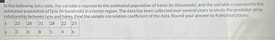 In the following data table, the variable x represents the estimated population of hares (in thousands), and the variable y represents the 
estimated population of lynx (in hundreds) in a forest region. The data has been collected over several years to study the predator-prey 
relationship between lynx and hares. Find the sample correlation coefficient of the data. Round your answer to 4 decimal places.