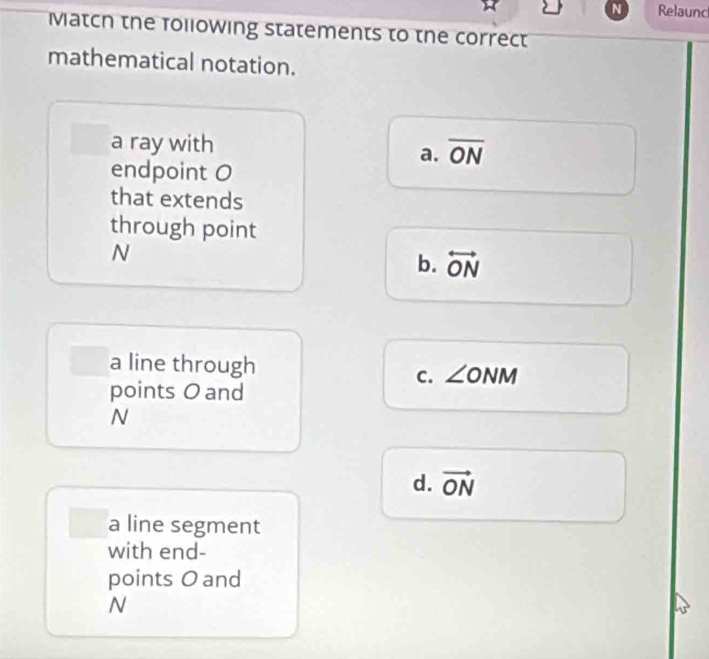 Relaunc
Match the following statements to the correct
mathematical notation.
a ray with
a. overline ON
endpoint O
that extends
through point
N
b. overleftrightarrow ON
a line through ∠ O NI V
C.
points O and
N
d. vector ON
a line segment
with end-
points O and
N