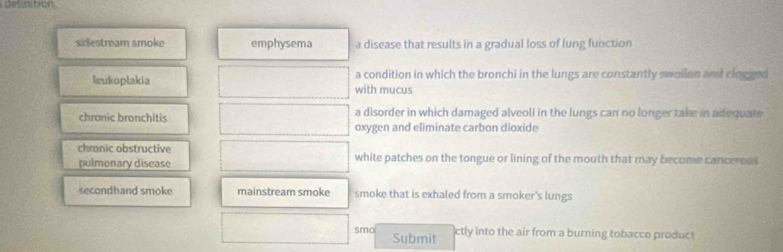 delnition
sidestream smoke emphysema a disease that results in a gradual loss of lung function
leukoplakia a condition in which the bronchi in the lungs are constantly swollan and clogged
with mucus
chronic bronchitis a disorder in which damaged alveoli in the lungs can no longer take in adequate
oxygen and eliminate carbon dioxide
chronic obstructive
pulmonary disease
white patches on the tongue or lining of the mouth that may become cancerses
secondhand smoke mainstream smoke smoke that is exhaled from a smoker’s lungs
smo ctly into the air from a burning tobacco produc 
Submit