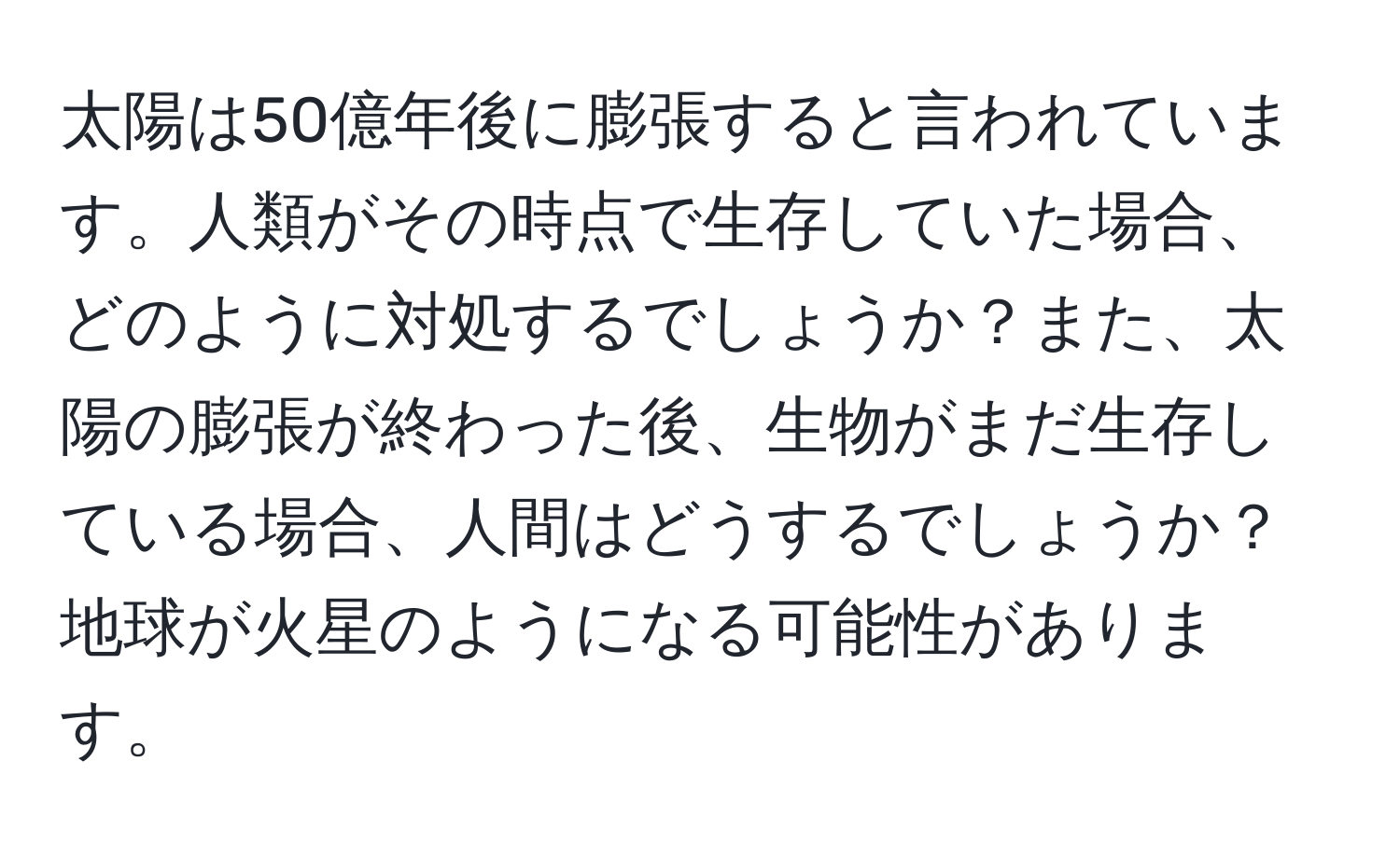 太陽は50億年後に膨張すると言われています。人類がその時点で生存していた場合、どのように対処するでしょうか？また、太陽の膨張が終わった後、生物がまだ生存している場合、人間はどうするでしょうか？地球が火星のようになる可能性があります。