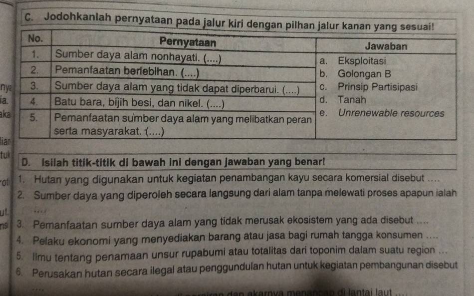 Jodohkanlah pernyataan pada 
ny 
ia 
ak 
lia 
tuk D. Isilah titik-titik di bawah ini dengan Jawaban yang benar! 
rot 1. Hutan yang digunakan untuk kegiatan penambangan kayu secara komersial disebut .... 
2. Sumber daya yang diperoleh secara langsung dari alam tanpa melewati proses apapun ialah 
ut. 
ns 3. Pemanfaatan sumber daya alam yang tidak merusak ekosistem yang ada disebut .... 
4. Pelaku ekonomi yang menyediakan barang atau jasa bagi rumah tangga konsumen .... 
5. Ilmu tentang penamaan unsur rupabumi atau totalitas dari toponim dalam suatu region ... 
6. Perusakan hutan secara ilegal atau penggundulan hutan untuk kegiatan pembangunan disebut 
. 
de n a karnva menançan di lantai laut a