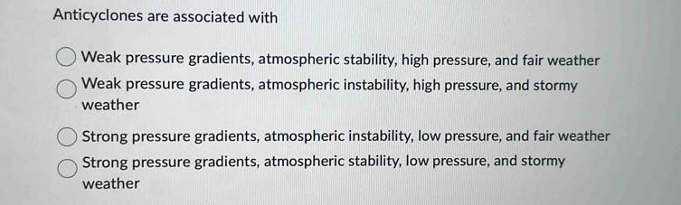 Anticyclones are associated with
Weak pressure gradients, atmospheric stability, high pressure, and fair weather
Weak pressure gradients, atmospheric instability, high pressure, and stormy
weather
Strong pressure gradients, atmospheric instability, low pressure, and fair weather
Strong pressure gradients, atmospheric stability, low pressure, and stormy
weather