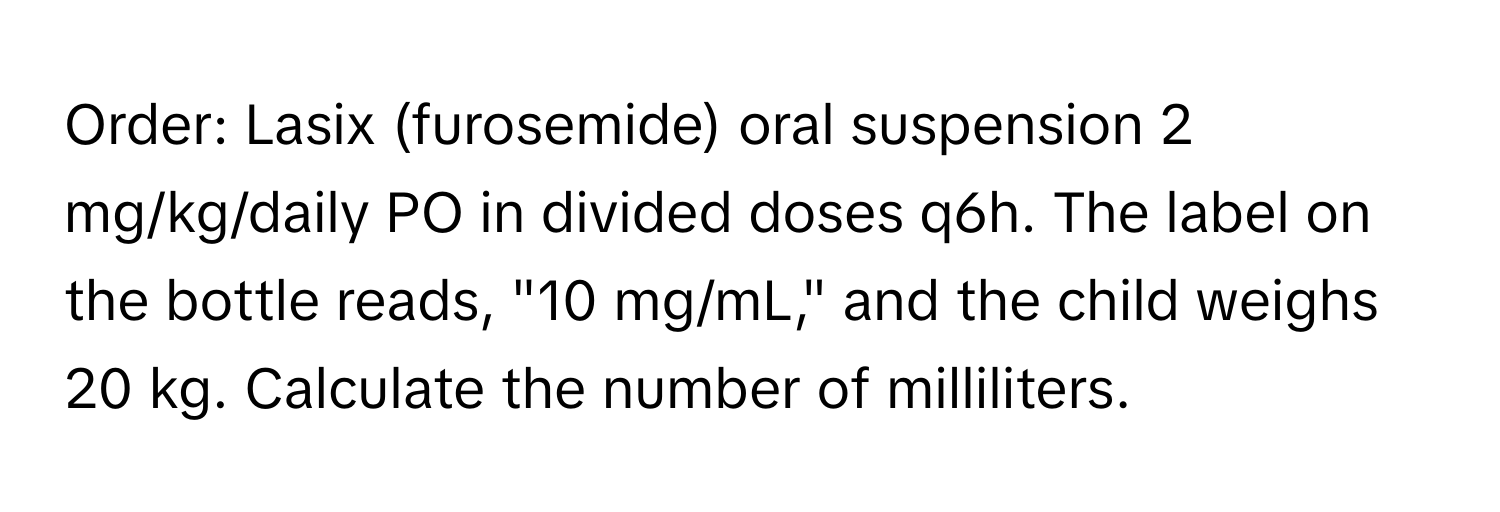 Order: Lasix (furosemide) oral suspension 2 mg/kg/daily PO in divided doses q6h. The label on the bottle reads, "10 mg/mL," and the child weighs 20 kg. Calculate the number of milliliters.