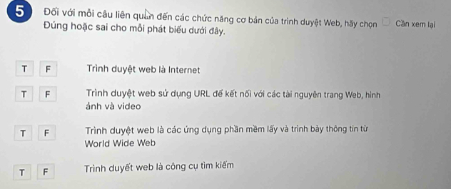 5 Đối với mỗi câu liên quân đến các chức năng cơ bản của trình duyệt Web, hãy chọn Cần xem lại
Đúng hoặc sai cho mỗi phát biểu dưới đây.
T F Trình duyệt web là Internet
T F Trình duyệt web sử dụng URL đế kết nối với các tài nguyên trang Web, hình
ảnh và video
T F Trình duyệt web là các ứng dụng phần mềm lấy và trình bày thông tin từ
World Wide Web
T F Trình duyết web là công cụ tìm kiếm